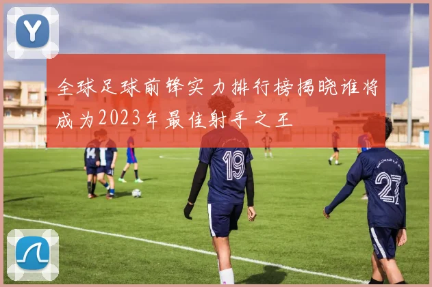 全球足球前锋实力排行榜揭晓谁将成为2023年最佳射手之王