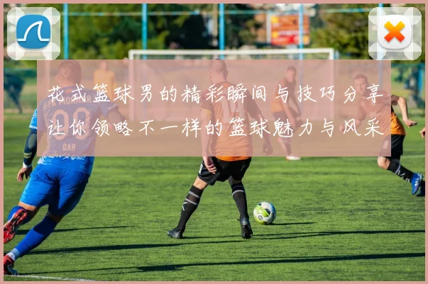 花式篮球男的精彩瞬间与技巧分享让你领略不一样的篮球魅力与风采