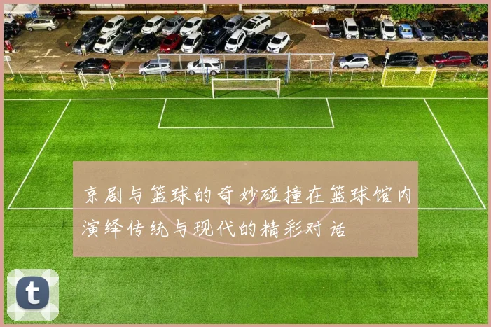 京剧与篮球的奇妙碰撞在篮球馆内演绎传统与现代的精彩对话