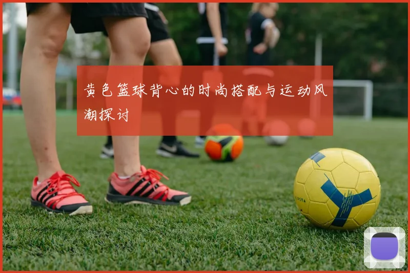 黄色篮球背心的时尚搭配与运动风潮探讨