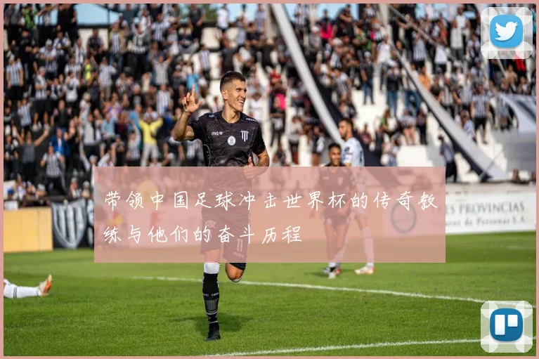 带领中国足球冲击世界杯的传奇教练与他们的奋斗历程