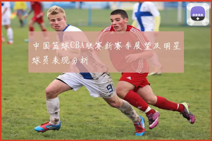 中国篮球CBA联赛新赛季展望及明星球员表现分析