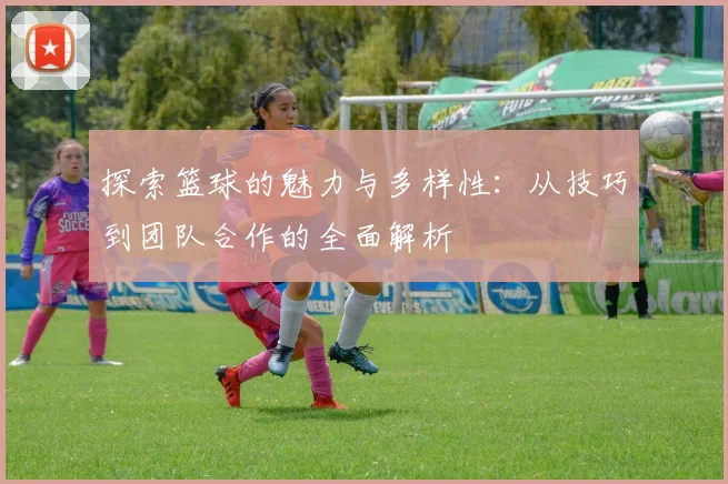 探索篮球的魅力与多样性：从技巧到团队合作的全面解析