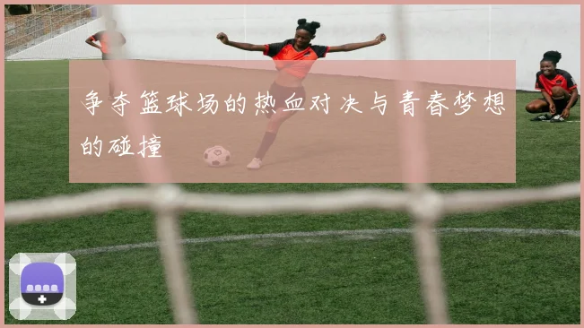 争夺篮球场的热血对决与青春梦想的碰撞