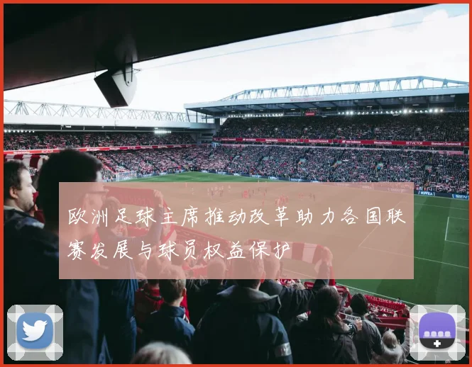 欧洲足球主席推动改革助力各国联赛发展与球员权益保护