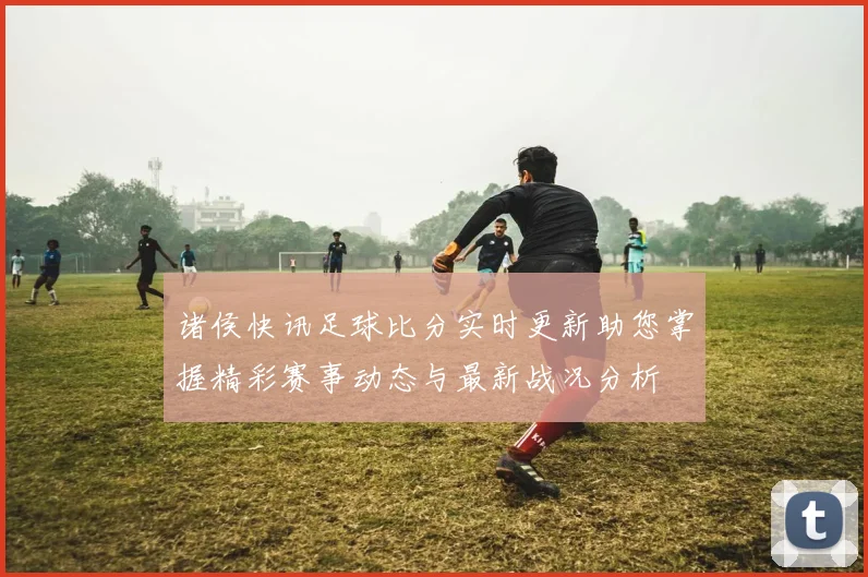 诸侯快讯足球比分实时更新助您掌握精彩赛事动态与最新战况分析