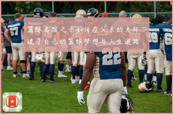 篮球名宿之子如何在父亲的光环下追寻自己的篮球梦想与人生道路